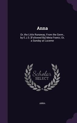 Anna: Or, the Little Runaway, from the Germ., by E.J.S. [Followed By] Meta Frantz; Or, a Sunday at Lucerne by Anna