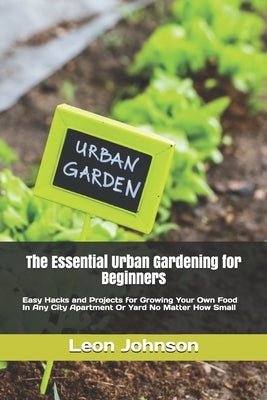 The Essential Urban Gardening for Beginners: Easy Hacks and Projects for Growing Your Own Food In Any City Apartment Or Yard No Matter How Small by Johnson, Leon