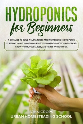 Hydroponics for Beginners: A DIY Guide to Build a Sustainable and Inexpensive Hydroponic System at Home. How to Improve Your Gardening Techniques by School, Urban Homesteading