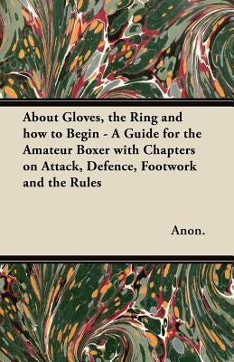 About Gloves, the Ring and How to Begin - A Guide for the Amateur Boxer with Chapters on Attack, Defence, Footwork and the Rules by Anon