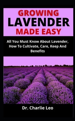 Growing Lavender Made Easy: All You Must Know About Lavender, How To Cultivate, Care, Keep And Benefits by Leo, Charlie