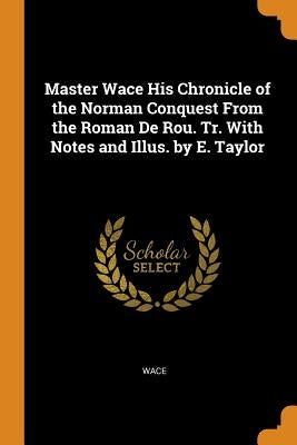 Master Wace His Chronicle of the Norman Conquest from the Roman de Rou. Tr. with Notes and Illus. by E. Taylor by Wace