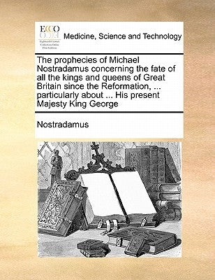 The Prophecies of Michael Nostradamus Concerning the Fate of All the Kings and Queens of Great Britain Since the Reformation, ... Particularly about . by Nostradamus