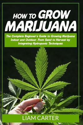 How to Grow Marijuana: The Complete Beginner's Guide to Growing Marijuana Indoor and Outdoor. From Seed to Harvest by Integrating Hydroponic by Carter, Liam