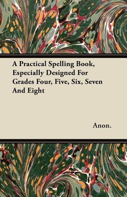 A Practical Spelling Book, Especially Designed For Grades Four, Five, Six, Seven And Eight by Anon