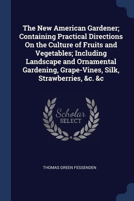 The New American Gardener; Containing Practical Directions On the Culture of Fruits and Vegetables; Including Landscape and Ornamental Gardening, Grap by Fessenden, Thomas Green