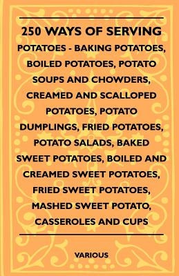 250 Ways of Serving Potatoes - Baking Potatoes, Boiled Potatoes, Potato Soups and Chowders, Creamed and Scalloped Potatoes, Potato Dumplings, Fried Po by Various