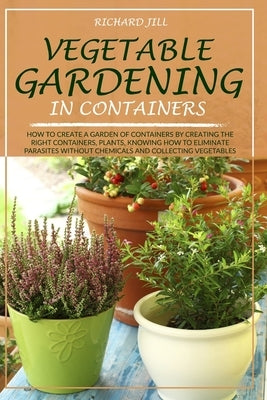 Vegetable Gardening in Containers: How to Create a Garden of Containers by Creating the Right Containers, Plants, Knowing How to Eliminate Parasites W by Jill, Richard