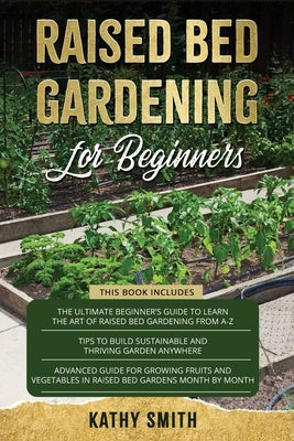 Raised Bed Gardening For Beginners: 3in 1- The Ultimate Beginner's Guide+ Tips To Build Sustainable and Thriving Garden Anywhere+ Advanced Guide for G by Smith, Kathy