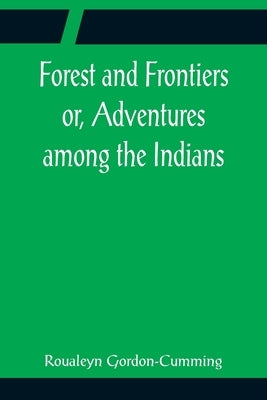 Forest and Frontiers or, Adventures among the Indians by Gordon-Cumming, Roualeyn