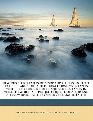 Bewick's Select Fables of Aesop and Others. in Three Parts. 1. Fables Extracted from Dodsley's. 2. Fables with Reflections in Prose and Verse. 3. Fabl by Aesop