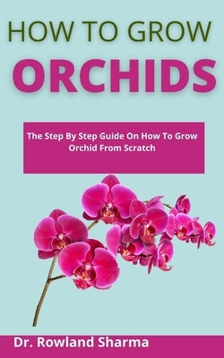 How To Grow Orchids: The Step-By-Step Guide On How To Grow Orchids From Scratch by Sharma, Rowland