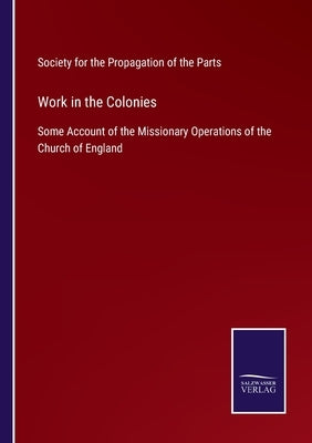 Work in the Colonies: Some Account of the Missionary Operations of the Church of England by Soc for the Propagation of the Parts