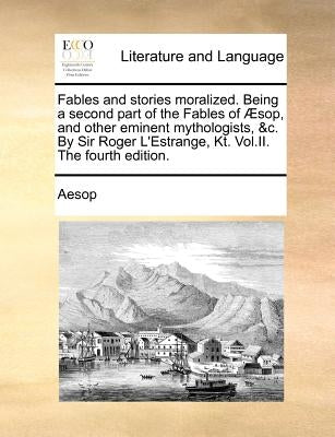 Fables and Stories Moralized. Being a Second Part of the Fables of Sop, and Other Eminent Mythologists, &C. by Sir Roger L'Estrange, Kt. Vol.II. the F by Aesop