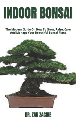 Indoor Bonsai: The Modern Guide On How To Grow, Raise, Care And Manage Your Beautiful Bonsai Plant by Zackie, Zad