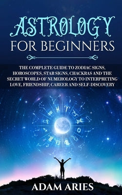 Astrology for Beginners: The Complete Guide to Zodiac Signs, Horoscopes, Star Signs, Chakras and the Secret World of Numerology to Interpreting by Aries, Adam