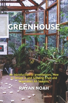 Greenhouse: An Introduction to greenhouses, How to Design it and Growing Fruit and Vegetables All Seasons. by Noah, Rayan