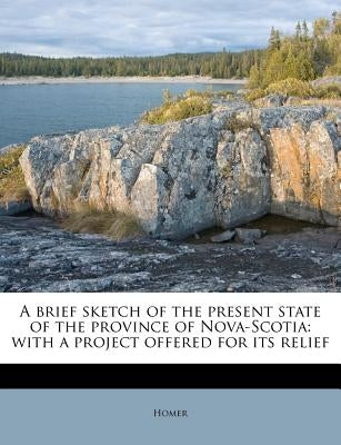 A Brief Sketch of the Present State of the Province of Nova-Scotia: With a Project Offered for Its Relief by Homer