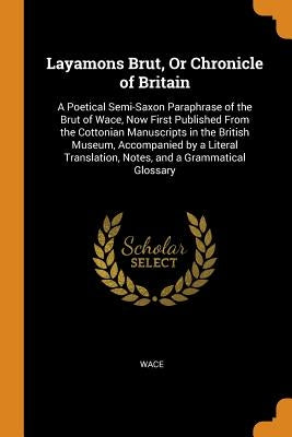 Layamons Brut, or Chronicle of Britain: A Poetical Semi-Saxon Paraphrase of the Brut of Wace, Now First Published from the Cottonian Manuscripts in th by Wace