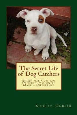 The Secret Life of Dog Catchers: An Animal Control Officers Passion to Make a Difference by Zindler, Shirley