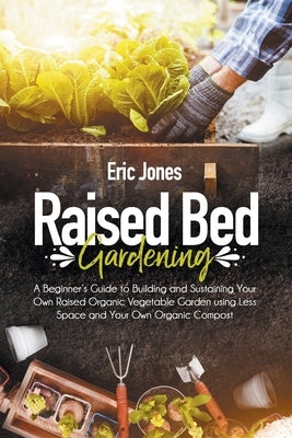 Raised Bed Gardening: A Beginner's Guide to Building and Sustaining Your Own Raised Organic Vegetable Garden using Less Space and Your Own O by Jones, Eric