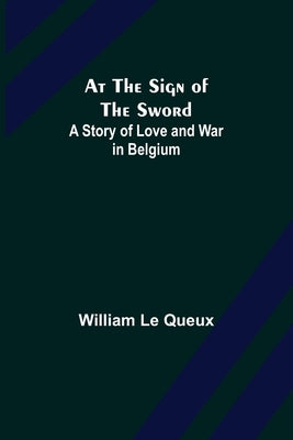 At the Sign of the Sword: A Story of Love and War in Belgium by Le Queux, William