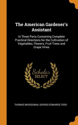 The American Gardener's Assistant: In Three Parts Containing Complete Practical Directions for the Cultivation of Vegetables, Flowers, Fruit Trees and by Bridgeman, Thomas