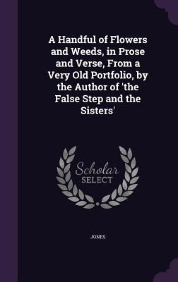 A Handful of Flowers and Weeds, in Prose and Verse, from a Very Old Portfolio, by the Author of 'The False Step and the Sisters' by Jones