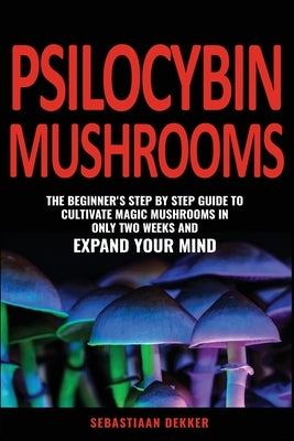 Psilocybin Mushrooms: The beginner's step by step guide to cultivate magic mushrooms in only two weeks and expand your mind by Dekker, Sebastiaan