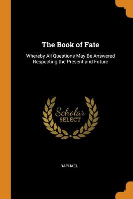 The Book of Fate: Whereby All Questions May Be Answered Respecting the Present and Future by Raphael