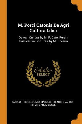 M. Porci Catonis de Agri Cultura Liber: de Agri Cultura, by M. P. Cato. Rerum Rusticarum Libri Tres, by M. T. Varro by Cato, Marcus Porcius