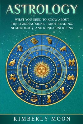 Astrology: What You Need to Know about the 12 Zodiac Signs, Tarot Reading, Numerology, and Kundalini Rising by Moon, Kimberly