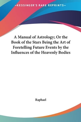 A Manual of Astrology; Or the Book of the Stars Being the Art of Foretelling Future Events by the Influences of the Heavenly Bodies by Raphael