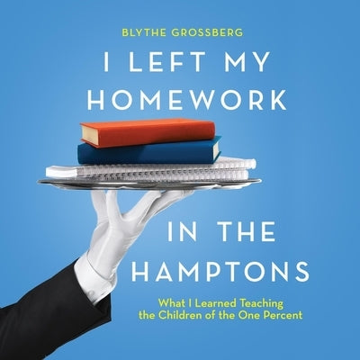 I Left My Homework in the Hamptons: What I Learned Teaching the Children of the One Percent by Grossberg, Blythe