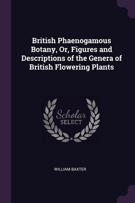 British Phaenogamous Botany, Or, Figures and Descriptions of the Genera of British Flowering Plants by Baxter, William