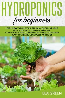 Hydroponics for Beginners: Learn How to Build Your Personal System at Home Even If You Are a Complete Beginner. a Gardening Guide to Improve Your by Green, Lea