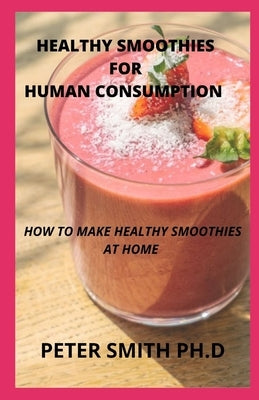 Healthy Smoothies For Human Consumption: Tips On How To Make Healthy Smoothies At Home by Smith Ph. D., Peter