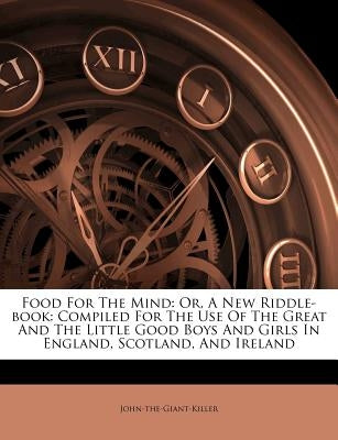 Food for the Mind: Or, a New Riddle-Book: Compiled for the Use of the Great and the Little Good Boys and Girls in England, Scotland, and by John-The-Giant-Killer