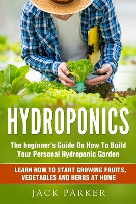 Hydroponics: The Beginner's Guide On How To Build Your Personal Hydroponic Garden. Learn How to Start Growing Fruits, Vegetables an by Parker, Jack