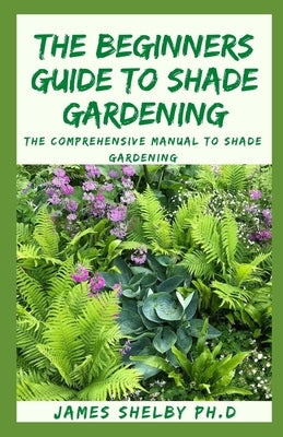 The Beginners Guide to Shade Gardening: The Comprehensive Manual To Shade Gardening by Shelby Ph. D., James