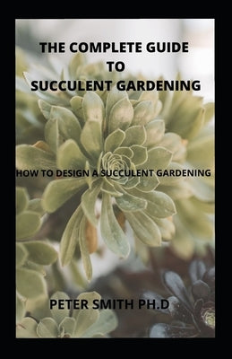 The Complete Guide To Succulent Gardening: How To Design And Create A Succulent Gardening by Smith Ph. D., Peter