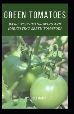 Green Tomatoes: Basic Steps To Growing And Harvesting Green Tomatoes by Coleman Ph. D., Philips