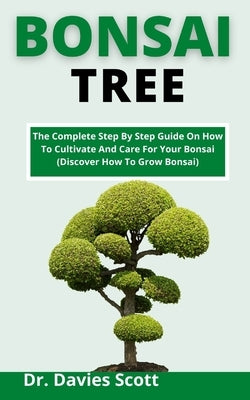 Bonsai Tree: The Complete Step By Step Guide On How To Cultivate And Care For Your Bonsai Tree (Discover How To Grow Bonsai) by Scott, Davies